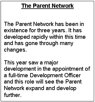 Text Box: The Parent Network


The Parent Network has been in existence for three years. It has developed rapidly within this time and has gone through many changes. 

This year saw a major development in the appointment of a full-time Development Officer and this role will see the Parent Network expand and develop further. 
