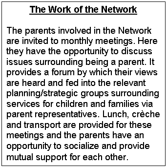 Text Box: The Work of the Network

The parents involved in the Network are invited to monthly meetings. Here they have the opportunity to discuss issues surrounding being a parent. It provides a forum by which their views are heard and fed into the relevant planning/strategic groups surrounding services for children and families via parent representatives. Lunch, crche and transport are provided for these meetings and the parents have an opportunity to socialize and provide mutual support for each other.
