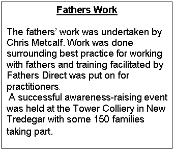 Text Box: Fathers Work

The fathers work was undertaken by Chris Metcalf. Work was done surrounding best practice for working with fathers and training facilitated by Fathers Direct was put on for practitioners. 
 A successful awareness-raising event was held at the Tower Colliery in New Tredegar with some 150 families taking part. 
