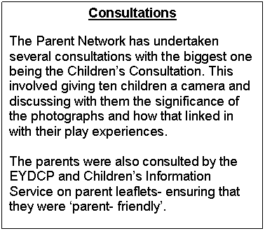Text Box: Consultations

The Parent Network has undertaken several consultations with the biggest one being the Childrens Consultation. This involved giving ten children a camera and discussing with them the significance of the photographs and how that linked in with their play experiences. 

The parents were also consulted by the EYDCP and Childrens Information Service on parent leaflets- ensuring that they were parent- friendly.


