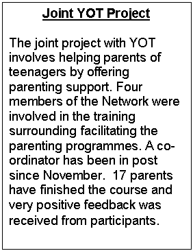 Text Box: Joint YOT Project

The joint project with YOT involves helping parents of teenagers by offering parenting support. Four members of the Network were involved in the training surrounding facilitating the parenting programmes. A co-ordinator has been in post since November.  17 parents have finished the course and very positive feedback was received from participants.
