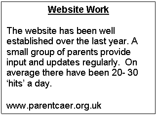 Text Box: Website Work

The website has been well established over the last year. A small group of parents provide input and updates regularly.  On average there have been 20- 30 hits a day. 

www.parentcaer.org.uk
